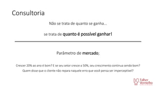Consultoria
Não se trata de quanto se ganha...
se trata de quanto é possível ganhar!
_____________________________________________________________

Parâmetro de mercado;
Crescer 20% ao ano é bom? E se seu setor cresce a 50%, seu crescimento continua sendo bom?

Quem disse que o cliente não repara naquele erro que você pensa ser imperceptível?

 