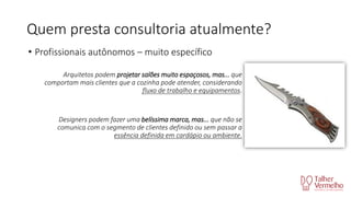 Quem presta consultoria atualmente?
• Profissionais autônomos – muito específico
Arquitetos podem projetar salões muito espaçosos, mas... que
comportam mais clientes que a cozinha pode atender, considerando
fluxo de trabalho e equipamentos.

Designers podem fazer uma belíssima marca, mas... que não se
comunica com o segmento de clientes definido ou sem passar a
essência definida em cardápio ou ambiente.

 