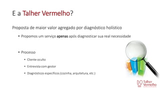 E a Talher Vermelho?
Proposta de maior valor agregado por diagnóstico holístico
• Propomos um serviço apenas após diagnosticar sua real necessidade

• Processo
• Cliente oculto
• Entrevista com gestor
• Diagnósticos específicos (cozinha, arquitetura, etc.)

 