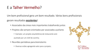 E a Talher Vermelho?
Um bom profissional gera um bom resultado. Vários bons profissionais
geram resultados excelentes!
• Associados das áreas mais importantes trabalhando juntos
• Projetos são sempre orientados por associados auxiliares
• Exemplo: um projeto arquitetônico de restaurante será
auxiliado por um chef de cozinha;

• Reuniões periódicas para brainstorms
• Diversas visões agregando valor para o projeto;

 