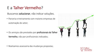 E a Talher Vermelho?
Buscamos solucionar, não indicar soluções.
• Parceria e treinamento com maiores empresas de
automação do setor;

• Os serviços são prestados por profissionais da Talher
Vermelho, não por profissionais indicados;

• Realizamos assessoria das mudanças propostas;

 
