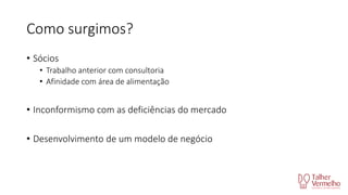 Como surgimos?
• Sócios
• Trabalho anterior com consultoria
• Afinidade com área de alimentação

• Inconformismo com as deficiências do mercado
• Desenvolvimento de um modelo de negócio

 