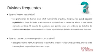 Dúvidas frequentes
• Quem são seus associados?
• São profissionais de diversas áreas (chef, nutricionista, arquiteto, designer, etc.) que já possuem

experiência na área de bares e restaurantes e compartilham o desejo de elevar o nível desse
mercado na Bahia. O modelo de associados nos permite criar um ambiente de trabalho de
excelência em equipe, não submetendo o cliente à possibilidade de falha de terceirizados indicados.

• Quanto custa e quanto tempo dura um projeto?
• Não apresentamos nenhuma proposta ou estimativa antes de realizar um diagnóstico, então o custo
e a duração do projeto dependem desta etapa.

 