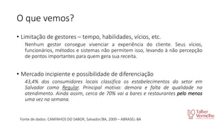 O que vemos?
• Limitação de gestores – tempo, habilidades, vícios, etc.
Nenhum gestor consegue vivenciar a experiência do cliente. Seus vícios,
funcionários, métodos e sistemas não permitem isso, levando à não percepção
de pontos importantes para quem gera sua receita.

• Mercado incipiente e possibilidade de diferenciação
43,4% dos consumidores locais classifica os estabelecimentos do setor em
Salvador como Regular. Principal motivo: demora e falta de qualidade no
atendimento. Ainda assim, cerca de 70% vai a bares e restaurantes pelo menos
uma vez na semana.

Fonte de dados: CAMINHOS DO SABOR, Salvador/BA, 2009 – ABRASEL-BA

 