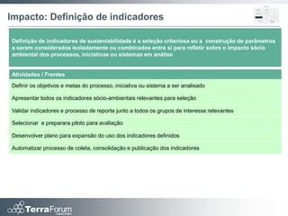 Impacto: Definição de indicadores

Definição de indicadores de sustentabilidade é a seleção criteriosa ou a construção de parâmetros
a serem considerados isoladamente ou combinados entre si para refletir sobre o impacto sócio
ambiental dos processos, iniciativas ou sistemas em análise


Atividades / Frentes
Definir os objetivos e metas do processo, iniciativa ou sistema a ser analisado

Apresentar todos os indicadores sócio-ambientais relevantes para seleção

Validar indicadores e processo de reporte junto a todos os grupos de interesse relevantes

Selecionar e preparara piloto para avaliação

Desenvolver plano para expansão do uso dos indicadores definidos

Automatizar processo de coleta, consolidação e publicação dos indicadores
 