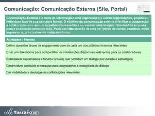 Comunicação: Comunicação Externa (Site, Portal)
Comunicação Externa é a troca de informações uma organização e outras organizações, grupos ou
indivíduos fora de sua estrutura formal. O objetivo da comunicação externa é facilitar a cooperação
e colaboração com as outras partes interessadas a apresentar uma imagem favorável da empresa
para a sociedade como um todo. Pode ser feita através de uma variedade de canais, reuniões, mídia
impressa, e, principalmente mídia eletrônica.

Atividades / Frentes
Definir questões chave de engajamento com os cada um dos públicos externos relevantes

Criar uma taxonomia para compartilhar as informações disponíveis relevantes para os colaboradores

Estabelecer mecanismos e fóruns (virtuais) que permitam um dialogo estruturado e estratégico

Desenvolver conteúdo e pesquisa para acompanhar a maturidade do diálogo

Dar visibilidade e destaque às contribuições relevantes
 