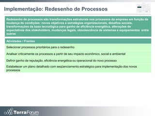 Implementação: Redesenho de Processos
Redesenho de processos são transformações estruturais nos processos da empresa em função da
mudança de condições: novos objetivos e estratégias organizacionais, desafios sociais,
transformações da base tecnológica para ganho de eficiência energética, alterações de
expectativas dos stakeholders, mudanças legais, obsolescência de sistemas e equipamentos entre
outros

Atividades / Frentes

Selecionar processos prioritários para o redesenho

Analisar criticamente os processos a partir de seu impacto econômico, social e ambiental

Definir ganho de reputação, eficiência energética ou operacional do novo processo
Estabelecer um plano detalhado com seqüenciamento estratégico para implementação dos novos
processos
 