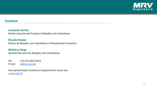 16
Leonardo Corrêa
Diretor Executivo de Finanças e Relações com Investidores
Ricardo Paixão
Diretor de Relações com Investidores e Planejamento Financeiro
Matheus Torga
Gerente Executivo de Relações com Investidores
Tel.: (+55 31) 3615-8153
E-mail: ri@mrv.com.br
Esta apresentação encontra-se disponível em nosso site:
ri.mrv.com.br
Contatos
 