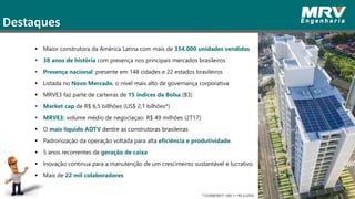 3
Destaques
 Maior construtora da América Latina com mais de 354.000 unidades vendidas
 38 anos de história com presença nos principais mercados brasileiros
 Presença nacional: presente em 148 cidades e 22 estados brasileiros
 Listada no Novo Mercado, o nível mais alto de governança corporativa
 MRVE3 faz parte de carteiras de 15 índices da Bolsa (B3)
 Market cap de R$ 6,5 billhões (US$ 2,1 bilhões*)
 MRVE3: volume médio de negociaçao: R$ 49 milhões (2T17)
 O mais líquido ADTV dentre as construtoras brasileiras
 Padronização da operação voltada para alta eficiência e produtividade.
 5 anos recorrentes de geração de caixa
 Inovação continua para a manutenção de um crescimento sustantável e lucrativo
 Mais de 22 mil colaboradores
* (15/09/2017: US$ 1 = R$ 3,1252)
 