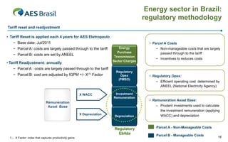 Energy sector in Brazil:
                                                                                          regulatory methodology
Tariff reset and readjustment

• Tariff Reset is applied each 4 years for AES Eletropaulo
   − Base date: Jul/2011                                                                    • Parcel A Costs
   − Parcel A: costs are largely passed through to the tariff                Energy            − Non-manageable costs that are largely
                                                                            Purchase             passed through to the tariff
   − Parcel B: costs are set by ANEEL                                     Transmission
                                                                                               − Incentives to reduces costs
                                                                         Sector Charges
• Tariff Readjustment: annually
   − Parcel A : costs are largely passed through to the tariff
                                                                           Regulatory
   − Parcel B: cost are adjusted by IGPM +/- X(1) Factor                     Opex           • Regulatory Opex:
                                                                            (PMSO)
                                                                                               – Efficient operating cost determined by
                                                                                                 ANEEL (National Electricity Agency)

                                                        X WACC            Investment
                                                                         Remuneration
                                                                                            • Remuneration Asset Base:
                              Remuneration
                               Asset Base                                                      – Prudent investments used to calculate
                                                                                                 the investment remuneration (applying
                                                        X Depreciation                           WACC) and depreciation
                                                                          Depreciation



                                                                          Regulatory           Parcel A - Non-Manageable Costs
                                                                            Ebitda
                                                                                               Parcel B - Manageable Costs           16
 1 – X Factor: index that captures productivity gains
 