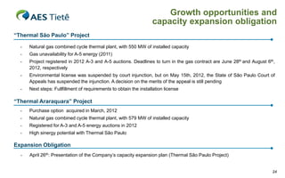 Growth opportunities and
                                                                   capacity expansion obligation
“Thermal São Paulo” Project

  -   Natural gas combined cycle thermal plant, with 550 MW of installed capacity
  -   Gas unavailability for A-5 energy (2011)
  -   Project registered in 2012 A-3 and A-5 auctions. Deadlines to turn in the gas contract are June 28th and August 6th,
      2012, respectively
  -   Environmental license was suspended by court injunction, but on May 15th, 2012, the State of São Paulo Court of
      Appeals has suspended the injunction. A decision on the merits of the appeal is still pending
  -   Next steps: Fullfillment of requirements to obtain the installation license

“Thermal Araraquara” Project
  -   Purchase option acquired in March, 2012
  -   Natural gas combined cycle thermal plant, with 579 MW of installed capacity
  -   Registered for A-3 and A-5 energy auctions in 2012
  -   High sinergy potential with Thermal São Paulo

Expansion Obligation
  -   April 26th: Presentation of the Company‟s capacity expansion plan (Thermal São Paulo Project)


                                                                                                                        24
 