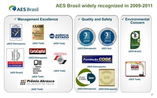 AES Brasil widely recognized in 2009-2011

       Management Excellence                          Quality and Safety                     Environmental
                                                                                                  Concern




(AES Eletropaulo)      (AES Tietê)      (AES Tietê)

                                                      (AES Eletropaulo)     (AES Sul)
                                                                                                 (AES Brasil)

                    (AES Eletropaulo)



                                                              (AES Eletropaulo)
                                        (AES Tietê)
   (AES Brasil)
                       (AES Tietê)
                                                                                                 (AES Tietê)



                      (AES Tietê)                     (AES Eletropaulo)   (AES Eletropaulo)

                                                                                                                3
 