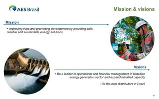 Mission & visions

Mission
• Improving lives and promoting development by providing safe,
reliable and sustainable energy solutions




                                                                                             Visions
                                  • Be a leader in operational and financial management in Brazilian
                                             energy generation sector and expand installed capacity

                                                                  • Be the best distributors in Brazil


                                                                                                         4
 