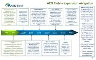 AES Tiete's expansion obligation
                                                                                                                                                    Efforts being made
  Privatization Notice                                     Judicial Notice:                    AES Tietê was               In March,  19th    the    by the Company to
     established the           Aneel informed                                             summoned to answer a             Company‟s appeal
                                                      The Company was notified                                                                      meet the obligation :
obligation to expand the      that the issue is                                             Lawsuit filed by the           was denied. Thus,
                                                       by the State of São Paulo
  installed capacity in         not related to                                              State of São Paulo,            on April, 26th AES
                                                      Attorney's Office to present
                                                                                           which requested the                                       • Long-term energy
  15% (400 MW) until           the concession           its understanding on the                                            Tietê presented
     2007, either in           agreement and                                                  fulfillment of the          “Thermo São Paulo”         contracts (biomass)
                                                          matter, having filed its
   greenfield projects             must be                                                obligation in 24 months.         project as the plan
                                                          response on time, the                                                                     totaling an average of
  and/or through long          addressed with          proceedings were ended,              An injunction was                  to fullfill the
     term purchase            the State of São         since no other action was         granted in order to have             obligation to                10 MW
 agreements with new                Paulo                taken by the Attorney's           a project submitted            expand the installed
          plants                                                  Office                     within 60 days.                    capacity.           • SHPP São Joaquim
                                                                                                                                                    - started operating in
                                                                                                                                                    July, 2011, with 3 MW
                                                                                                                                                     of installed capacity

   1999          2007               Aug/08        Oct/08         Jul/09         Sep/10           Sep/11        Nov/11           Apr/12               • SHPP São José -
                                                                                                                                                     started operating in
                                                                                                                                                     March, 2012, with 4
                                                                                                                                                       MW of installed
   Company faces restrictions until                                                                                                                        capacity
                                                                                   Popular Action:
            deadline:                        In response to a Popular                                                Lawsuit:
                                                                               Due to the plaintiffs failure
  • Insufficiency of hydro resources               Action (filed by                                              The Company                        • Thermal SP - Project
                                                                              to specify the persons that
     • Environmental restrictions              individuals against the           should be named as             appealed to the                     of a 550MW gas fired
                                                Federal Government,             Defendants, a favorable           State of Sao
 • Insufficiency of natural gas supply          Aneel, AES Tietê and                                                                                    thermo plant
                                                                               decision was rendered by        Paulo State Court
• New Model of Electric Sector (Law #           Duke), the Company              the first Instance Court         of Appeals and
 10,848/2004), which forbids bilateral          presents its defense                                           the injunction was
                                                                                                                                                    • Thermal Araraquara
                                                                              (an appeal has been filed)
 agreements between generators and            before the first instance                                                kept                           - Acquisition of a
            distributors                                                                                                                               purchase option
                                                                                                                                                                         46
 