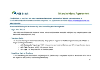Shareholders Agreement
On December 22, 2003 AES and BNDES signed a Shareholders’ Agreement to regulate their relationship as
shareholders of Brasiliana and its controlled companies. The Agreement is available at www.aeseletropaulo.com.br/ri
Main Highlights

Shareholders can dispose its share at any time, considering the following terms:

• Right of 1st Refusal
    - Any party with an intention to dispose its shares, should first provide the other party the right to buy that participation at the
    same price offered by a third party

• Tag Along Rights
    - In the case of change in Brasiliana’s control, tag along rights are triggered for the following companies (only if AES is no
    longer controlling shareholder):
            -     AES Eletropaulo: Tag along of 100% in its common and preferred B shares and 80% in its preferred A shares
            -     AES Tietê: Tag along of 80% in its common shares
            -     AES Elpa: Tag along of 80% in its common shares

• Drag Along Right for Brasiliana
    - Once the offering party exercises the Drag Along clause, offered party is obligated to dispose of all its shares at the time, if
    the Right of 1st Refusal is not exercised by offered party
                                                                                                                                    37
 