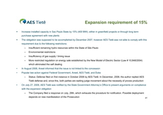 Expansion requirement of 15%

   Increase installed capacity in Sao Paulo State by 15% (400 MW), either in greenfield projects or through long term
    purchase agreement with new plants
   The obligation was supposed to be accomplished by December 2007, however AES Tietê was not able to comply with this
    requirement due to the following restrictions:
      –    Insufficient remaining hydro resources within the State of São Paulo
      –    Environmental restrictions
      –    Insufficiency of gas supply / timing issue
      –    More restricted regulation on energy sale established by the New Model of Electric Sector (Law # 10,848/2004)
           which eliminated the self dealing
•   In August 2008, Aneel informed that the issue is not linked to the concession
•   Popular law action against Federal Government, Aneel, AES Tietê, and Duke
      –    Status: Defense filed on first instance in October 2008 by AES Tietê. In December, 2008, the author replied AES
           Tietê defense and, since this, both parties are waiting judge movement about the necessity of proves production
•   On July 27, 2009, AES Tietê was notified by the State Government Attorney’s Office to present arguments on compliance
    with the expansion obligation
      –    The Company filed a response on July, 29th, which exhausts the procedure for notification. Possible deployment
           depends on new manifestation of the Prosecution                                                                   41
 