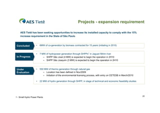 Projects - expansion requirement

    AES Tietê has been seeking opportunities to increase its installed capacity to comply with the 15%
    increase requirement in the State of São Paulo


 Concluded
 Concluded           •   6MW of co-generation by biomass contracted for 15 years (initiating in 2010)


                     •   7 MW of hydropower generation through SHPPs1 in Jaguari Mirim river
 In Progress
  In Progress               – SHPP São José (4 MW) is expected to begin the operation in 2H10
                            – SHPP São Joaquim (3 MW) is expected to begin the operation in 2H10



 Under
 Under               •   550 MW of thermo generation through natural gas
 Evaluation
 Evaluation                 – Location has been defined in Nov/2009
                            – Initiation of the environmental licensing process, with entry on CETESB in March/2010

                     •   22 MW of hydro generation through SHPP, in stage of technical and economic feasibility studies




                                                                                                                          25
1 - Small Hydro Power Plants
 