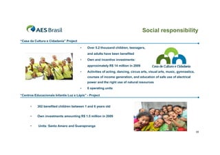 Social responsibility
“Casa da Cultura e Cidadania” Project

                                        •   Over 5.2 thousand children, teenagers,
                                            and adults have been benefited
                                        •   Own and incentive investments:
                                            approximately R$ 14 million in 2009
                                        •   Activities of acting, dancing, circus arts, visual arts, music, gymnastics,
                                            courses of income generation, and education of safe use of electrical
                                            power and the right use of natural resources
                                        •   6 operating units

“Centros Educacionais Infantis Luz e Lápis” - Project


      •    302 benefited children between 1 and 6 years old


      •    Own investments amounting R$ 1.5 million in 2009


      •     Units: Santo Amaro and Guarapiranga
                                                                                                                          35
 