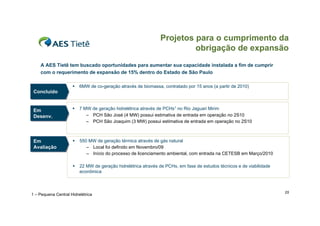 Projetos para o cumprimento da
                                                                        obrigação de expansão
    A AES Tietê tem buscado oportunidades para aumentar sua capacidade instalada a fim de cumprir
    com o requerimento de expansão de 15% dentro do Estado de São Paulo

                        6MW de co-geração através de biomassa, contratado por 15 anos (a partir de 2010)
 Concluído
 Concluído


 Em                     7 MW de geração hidrelétrica através de PCHs1 no Rio Jaguari Mirim
 Em
 Desenv.
 Desenv.                    – PCH São José (4 MW) possui estimativa de entrada em operação no 2S10
                            – PCH São Joaquim (3 MW) possui estimativa de entrada em operação no 2S10



 Em
 Em                     550 MW de geração térmica através de gás natural
 Avaliação
 Avaliação                  – Local foi definido em Novembro/09
                            – Início do processo de licenciamento ambiental, com entrada na CETESB em Março/2010

                        22 MW de geração hidrelétrica através de PCHs, em fase de estudos técnicos e de viabilidade
                         econômica



                                                                                                                       25
1 – Pequena Central Hidrelétrica
 