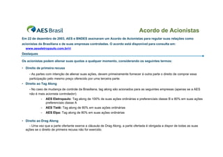 Acordo de Acionistas
Em 22 de dezembro de 2003, AES e BNDES assinaram um Acordo de Acionistas para regular suas relações como
acionistas da Brasiliana e de suas empresas controladas. O acordo está disponível para consulta em:
  www.aeseletropaulo.com.br/ri
Destaques

Os acionistas podem alienar suas quotas a qualquer momento, considerando os seguintes termos:

• Direito de primeira recusa
    - As partes com intenção de alienar suas ações, devem primeiramente fornecer à outra parte o direito de comprar essa
    participação pelo mesmo preço oferecido por uma terceira parte.
• Direito ao Tag Along
    - No caso de mudança de controle da Brasiliana, tag along são acionados para as seguintes empresas (apenas se a AES
    não é mais acionista controlador):
            -   AES Eletropaulo: Tag along de 100% de suas ações ordinárias e preferenciais classe B e 80% em suas ações
                preferenciais classe A
            -   AES Tietê: Tag along de 80% em suas ações ordinárias
            -   AES Elpa: Tag along de 80% em suas ações ordinárias

• Direito ao Drag Along
    - Uma vez que a parte ofertante exerce a cláusula de Drag Along, a parte ofertada é obrigada a dispor de todas as suas
  ações se o direito de primeira recusa não for exercido.
 
