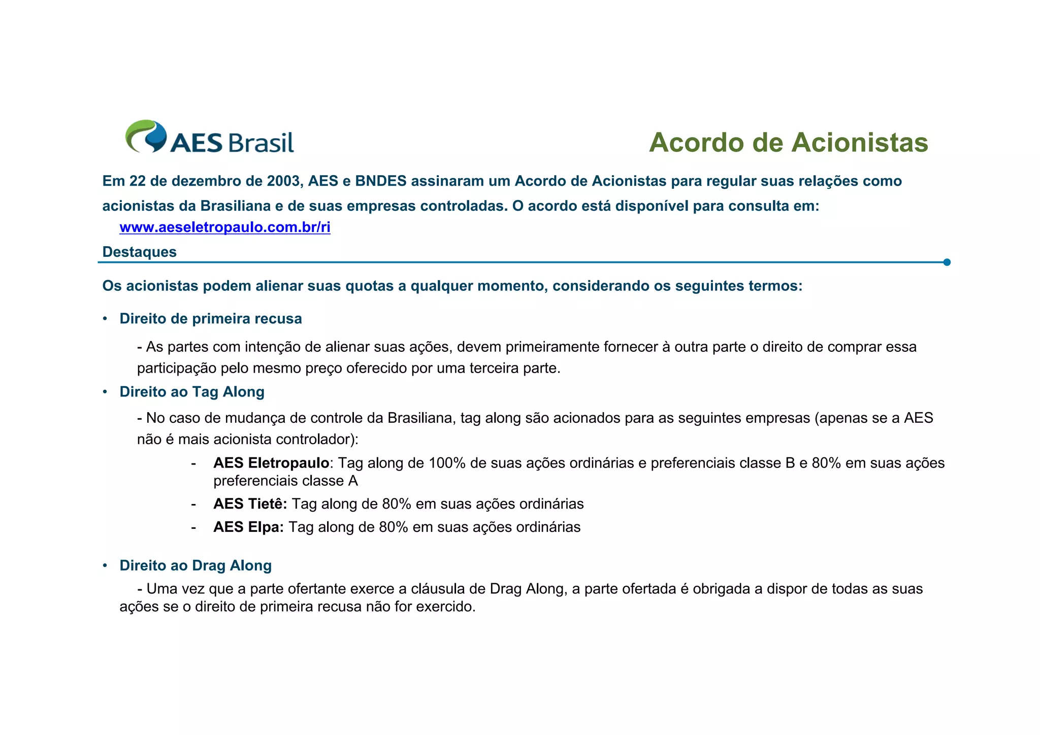 Acordo de Acionistas
Em 22 de dezembro de 2003, AES e BNDES assinaram um Acordo de Acionistas para regular suas relações como
acionistas da Brasiliana e de suas empresas controladas. O acordo está disponível para consulta em:
  www.aeseletropaulo.com.br/ri
Destaques

Os acionistas podem alienar suas quotas a qualquer momento, considerando os seguintes termos:

• Direito de primeira recusa
    - As partes com intenção de alienar suas ações, devem primeiramente fornecer à outra parte o direito de comprar essa
    participação pelo mesmo preço oferecido por uma terceira parte.
• Direito ao Tag Along
    - No caso de mudança de controle da Brasiliana, tag along são acionados para as seguintes empresas (apenas se a AES
    não é mais acionista controlador):
            -   AES Eletropaulo: Tag along de 100% de suas ações ordinárias e preferenciais classe B e 80% em suas ações
                preferenciais classe A
            -   AES Tietê: Tag along de 80% em suas ações ordinárias
            -   AES Elpa: Tag along de 80% em suas ações ordinárias

• Direito ao Drag Along
    - Uma vez que a parte ofertante exerce a cláusula de Drag Along, a parte ofertada é obrigada a dispor de todas as suas
  ações se o direito de primeira recusa não for exercido.
 
