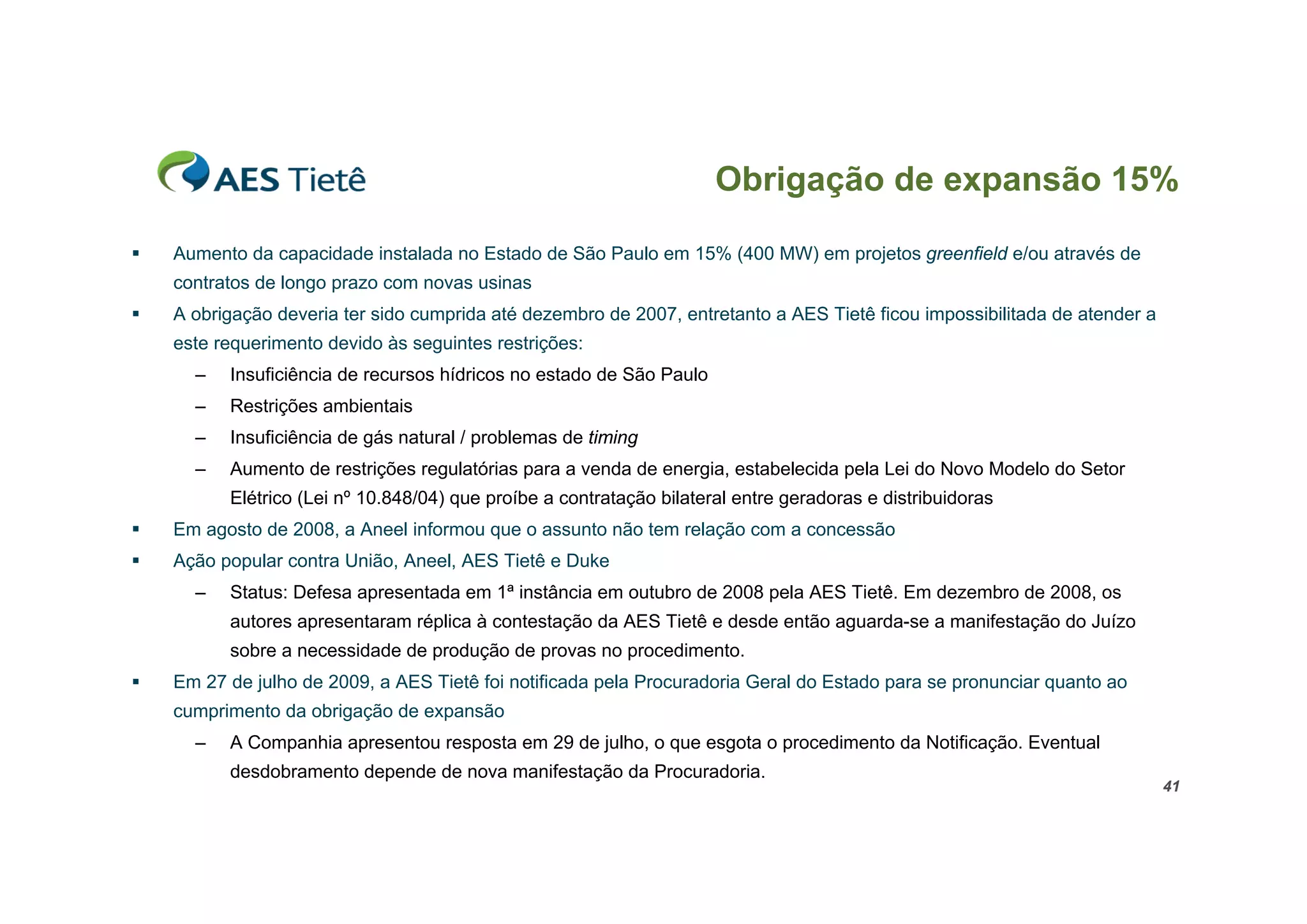 Obrigação de expansão 15%

   Aumento da capacidade instalada no Estado de São Paulo em 15% (400 MW) em projetos greenfield e/ou através de
    contratos de longo prazo com novas usinas
   A obrigação deveria ter sido cumprida até dezembro de 2007, entretanto a AES Tietê ficou impossibilitada de atender a
    este requerimento devido às seguintes restrições:
      –   Insuficiência de recursos hídricos no estado de São Paulo
      –   Restrições ambientais
      –   Insuficiência de gás natural / problemas de timing
      –   Aumento de restrições regulatórias para a venda de energia, estabelecida pela Lei do Novo Modelo do Setor
          Elétrico (Lei nº 10.848/04) que proíbe a contratação bilateral entre geradoras e distribuidoras
   Em agosto de 2008, a Aneel informou que o assunto não tem relação com a concessão
   Ação popular contra União, Aneel, AES Tietê e Duke
      –   Status: Defesa apresentada em 1ª instância em outubro de 2008 pela AES Tietê. Em dezembro de 2008, os
          autores apresentaram réplica à contestação da AES Tietê e desde então aguarda-se a manifestação do Juízo
          sobre a necessidade de produção de provas no procedimento.
   Em 27 de julho de 2009, a AES Tietê foi notificada pela Procuradoria Geral do Estado para se pronunciar quanto ao
    cumprimento da obrigação de expansão
      –   A Companhia apresentou resposta em 29 de julho, o que esgota o procedimento da Notificação. Eventual
          desdobramento depende de nova manifestação da Procuradoria.
                                                                                                                            41
 