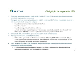 Obrigação de expansão 15%

   Aumento da capacidade instalada no Estado de São Paulo em 15% (400 MW) em projetos greenfield e/ou através de
    contratos de longo prazo com novas usinas
   A obrigação deveria ter sido cumprida até dezembro de 2007, entretanto a AES Tietê ficou impossibilitada de atender a
    este requerimento devido às seguintes restrições:
      –   Insuficiência de recursos hídricos no estado de São Paulo
      –   Restrições ambientais
      –   Insuficiência de gás natural / problemas de timing
      –   Aumento de restrições regulatórias para a venda de energia, estabelecida pela Lei do Novo Modelo do Setor
          Elétrico (Lei nº 10.848/04) que proíbe a contratação bilateral entre geradoras e distribuidoras
   Em agosto de 2008, a Aneel informou que o assunto não tem relação com a concessão
   Ação popular contra União, Aneel, AES Tietê e Duke
      –   Status: Defesa apresentada em 1ª instância em outubro de 2008 pela AES Tietê. Em dezembro de 2008, os
          autores apresentaram réplica à contestação da AES Tietê e desde então aguarda-se a manifestação do Juízo
          sobre a necessidade de produção de provas no procedimento.
   Em 27 de julho de 2009, a AES Tietê foi notificada pela Procuradoria Geral do Estado para se pronunciar quanto ao
    cumprimento da obrigação de expansão
      –   A Companhia apresentou resposta em 29 de julho, o que esgota o procedimento da Notificação. Eventual
          desdobramento depende de nova manifestação da Procuradoria.
                                                                                                                            41
 