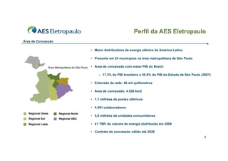 Perfil da AES Eletropaulo
Área de Concessão

                                                      • Maior distribuidora de energia elétrica da América Latina

                                                      • Presente em 24 municípios na área metropolitana de São Paulo

                    Área Metropolitana de São Paulo   • Área de concessão com maior PIB do Brasil:

                                                          – 17,3% do PIB brasileiro e 50,9% do PIB do Estado de São Paulo (2007)

                                                      • Extensão da rede: 46 mil quilômetros

                                                      • Área de concessão: 4.526 km2

                                                      • 1,1 milhões de postes elétricos

                                                      • 4.491 colaboradores
   Regional Oeste           Regional Norte
                                                      • 5,9 milhões de unidades consumidoras
   Regional Sul             Regional ABC

   Regional Leste                                     • 41 TWh de volume de energia distribuida em 2009

                                                      • Contrato de concessão válido até 2028
                                                                                                                            6
 