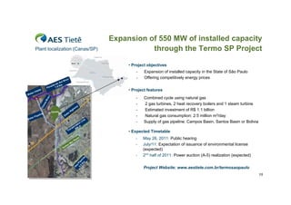 Expansion of 550 MW of installed capacity
          Plant localization (Canas/SP)                                                                  through the Termo SP Project

                                                                                                   • Project objectives
                                                                                                       -   Expansion of installed capacity in the State of São Paulo
                                                   ve    r                                             -   Offering competitively energy prices
                                              l Ri
                                           Su
                                      a do
                                  aí b 7.5 Km
                              Pa r
               ta k
                   e                                                                               • Project features
   te   r In
Wa
                                                                                          
                               r




                                                                                                       -   Combined cycle using natural gas
                             ve




                                                                                     RJ
                          Ri
                         as




                                                                                                       -   2 gas turbines, 2 heat recovery boilers and 1 steam turbine
                      n




                                                                       ay
                   Ca




                                                                   w
                                   Ca na s                   Hi
                                                                gh                                     -   Estimated investment of R$ 1.1 billion
                  line                              tra
     te r
          P   i pe                               Du                                                    -   Natural gas consumption: 2.5 million m3/day
Wa                                                                                   ne
                                                                 n              Li                     -   Supply of gas pipeline: Campos Basin, Santos Basin or Bolivia
                                                             sio
                                                           is
                                                         sm 00 m
                                                       an 2
                                                     Tr
                                                                                                   • Expected Timetable

                                                                    Pa
                                                                       u   lo                         -    May 26, 2011: Public hearing
                                                                o
     SP                                                      Sã
                                                   rm
                                                         o                                            -    July/11: Expectation of issuance of environmental license
                                               Te
                                                                                                           (expected)
                                                                                                      -    2nd half of 2011: Power auction (A-5) realization (expected)
                                                                                e
                                                                        Km e lin
                                                                    3. Pip
                                                                     as
                                                                      0




                                                                                                           Project Website: www.aestiete.com.br/termosaopaulo
                                                                    G




                                                                                                                                                                           15
 