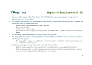 Expansion Requirement of 15%
   Increase installed capacity in Sao Paulo State by 15% (400 MW), either in greenfield projects or through long term
    purchase agreement with new plants
   The obligation was supposed to be accomplished by December 2007, however AES Tietê was not able to comply with this
    requirement due to the following restrictions:
      –    Insufficient remaining hydro resources within the State of São Paulo
      –    Environmental restrictions
      –    Insufficiency of gas supply / timing issue
      –    More restricted regulation on energy sale established by the New Model of Electric Sector (Law # 10,848/2004) which eliminated the self
           dealing
•   In August 2008, Aneel informed that the issue is not linked to the concession
•   On July 27, 2009, AES Tietê was notified by the State Government Attorney’s Office to present arguments on compliance
    with the expansion obligation
      –    The Company filed a response on July, 29th, which exhausts the procedure for notification. Possible deployment depends on
           new manifestation of the Prosecution
•   Popular law action against Federal Government, Aneel, AES Tietê, and Duke
      –    2008 – In October, defense filed on first instance by AES Tietê; In December, the author replied AES Tietê defense
      –    2010 – In September, due to the plaintiffs failure to specify the individuals that should be named as Defendants, a favorable
           decision was rendered by the 1st Instance Court (but there can be appeals)


                                                                                                                                                     38
 