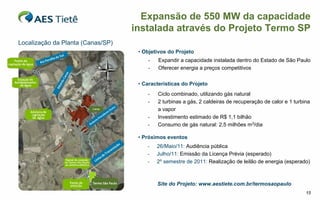 Expansão de 550 MW da capacidade
                                   instalada através do Projeto Termo SP
Localização da Planta (Canas/SP)
                                    • Objetivos do Projeto
                                        -   Expandir a capacidade instalada dentro do Estado de São Paulo
                                        -   Oferecer energia a preços competitivos

                                    • Características do Projeto
                                       -    Ciclo combinado, utilizando gás natural
                                       -    2 turbinas a gás, 2 caldeiras de recuperação de calor e 1 turbina
                                            a vapor
                                       -    Investimento estimado de R$ 1,1 bilhão
                                       -    Consumo de gás natural: 2,5 milhões m3/dia

                                    • Próximos eventos
                                       -    26/Maio/11: Audiência pública
                                       -    Julho/11: Emissão da Licença Prévia (esperado)
                                       -    2º semestre de 2011: Realização de leilão de energia (esperado)



                                            Site do Projeto: www.aestiete.com.br/termosaopaulo
                                                                                                           15
 