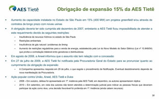 Obrigação de expansão 15% da AES Tietê

   Aumento da capacidade instalada no Estado de São Paulo em 15% (400 MW) em projetos greenfield e/ou através de
    contratos de longo prazo com novas usinas
   A obrigação deveria ter sido cumprida até dezembro de 2007, entretanto a AES Tietê ficou impossibilitada de atender a
    este requerimento devido às seguintes restrições:
      –   Insuficiência de recursos hídricos no estado de São Paulo
      –   Restrições ambientais
      –   Insuficiência de gás natural / problemas de timing
      –   Aumento de restrições regulatórias para a venda de energia, estabelecida pela Lei do Novo Modelo do Setor Elétrico (Lei nº 10.848/04)
          que proíbe a contratação bilateral entre geradoras e distribuidoras

   Em agosto de 2008, a Aneel informou que o assunto não tem relação com a concessão
   Em 27 de julho de 2009, a AES Tietê foi notificada pela Procuradoria Geral do Estado para se pronunciar quanto ao
    cumprimento da obrigação de expansão
      –   A Companhia apresentou resposta em 29 de julho, o que esgota o procedimento da Notificação. Eventual desdobramento depende de
          nova manifestação da Procuradoria.

   Ação popular contra União, Aneel, AES Tietê e Duke
      –   2008 – Em outubro, defesa foi apresentada em 1ª. instância pela AES Tietê; em dezembro, os autores apresentaram réplica
      –   2010 – Em setembro, em vista dos autores não terem atendido a determinação judicial para indicar as pessoas físicas que deveriam
          participar da ação como réus, uma decisão favorável foi proferida em 1ª. Instância (ainda cabem recursos)


                                                                                                                                              38
 