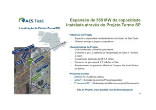 Expansão de 550 MW da capacidade
                                                                                                  instalada através do Projeto Termo SP
               Localização da Planta (Canas/SP)

                                                                                                   • Objetivos do Projeto
                                                                                                    -    Expandir a capacidade instalada dentro do Estado de São Paulo
                                                                                                    -    Oferecer energia a preços competitivos
                                                  ul
                                             oS
                                          ad
                                     aí b
                                  Par 5 Km
                                                                                                   • Características do Projeto
                    ção       Rio   7,
           a pt
        e C ua
                a                                                                                    -   Ciclo combinado, utilizando gás natural
     od
  ont de ág
P
                                                                                              Æ      -   2 turbinas a gás, 2 caldeiras de recuperação de calor e 1 turbina
                                                                                           RJ
                              as
                              an




                                                                                                         a vapor
                            oC




                                                                             tra
                          Ri




                                                                        Du                           -   Investimento estimado de R$ 1,1 bilhão
                                                                   ia
                                     Canas                d     ov
              ra d
                   e                                   Ro
         u to
       Ad ptaçã
                   o                                                                                 -   Consumo de gás natural: 2,5 milhões m3/dia
         Ca                                                                          ão
                                                                                sm
                                                                                  iss                -   Abastecimento do gasoduto: Bacia de Campos, Bacia de Santos
                                                                              n
                                                                           ra
                                                                         eT 0m                           ou Bolívia
                                                                  h   a d 20
                                                           Li n


                                                                     lo
                                                                                                   • Próximos eventos
                                                                  au
          SP                                                    oP                                   -  26/Maio/11: Audiência pública
                                                           Sã
      Å                                                o
                                                    rm
                                                  Te
                                                                                                     -  Julho/11: Emissão da Licença Prévia (esperado)
                                                                                                     -  2º semestre/2011: Realização de leilão de energia A-5 (esperado)
                                                                                  Km uto
                                                                              3, sod
                                                                                 a
                                                                                0
                                                                               G




                                                                                                           Site do Projeto: www.aestiete.com.br/termosaopaulo
                                                                                                                                                                             15
 