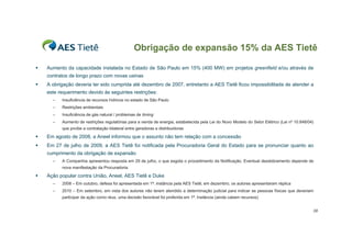 Obrigação de expansão 15% da AES Tietê

ƒ   Aumento da capacidade instalada no Estado de São Paulo em 15% (400 MW) em projetos greenfield e/ou através de
    contratos de longo prazo com novas usinas
ƒ   A obrigação deveria ter sido cumprida até dezembro de 2007, entretanto a AES Tietê ficou impossibilitada de atender a
    este requerimento devido às seguintes restrições:
      –   Insuficiência de recursos hídricos no estado de São Paulo
      –   Restrições ambientais
      –   Insuficiência de gás natural / problemas de timing
      –   Aumento de restrições regulatórias para a venda de energia, estabelecida pela Lei do Novo Modelo do Setor Elétrico (Lei nº 10.848/04)
          que proíbe a contratação bilateral entre geradoras e distribuidoras

ƒ   Em agosto de 2008, a Aneel informou que o assunto não tem relação com a concessão
ƒ   Em 27 de julho de 2009, a AES Tietê foi notificada pela Procuradoria Geral do Estado para se pronunciar quanto ao
    cumprimento da obrigação de expansão
      –   A Companhia apresentou resposta em 29 de julho, o que esgota o procedimento da Notificação. Eventual desdobramento depende de
          nova manifestação da Procuradoria.

ƒ   Ação popular contra União, Aneel, AES Tietê e Duke
      –   2008 – Em outubro, defesa foi apresentada em 1ª. instância pela AES Tietê; em dezembro, os autores apresentaram réplica
      –   2010 – Em setembro, em vista dos autores não terem atendido a determinação judicial para indicar as pessoas físicas que deveriam
          participar da ação como réus, uma decisão favorável foi proferida em 1ª. Instância (ainda cabem recursos)


                                                                                                                                              38
 