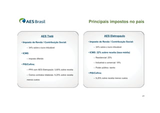 Principais impostos no país


                    AES Tietê                                             AES Eletropaulo

• Imposto de Renda / Contribuição Social:                 • Imposto de Renda / Contribuição Social:

     – 34% sobre o lucro tributável                            – 34% sobre o lucro tributável


• ICMS                                                    • ICMS: 22% sobre receita (taxa média)

                                                               – Residencial: 25%
     – imposto diferido
                                                               – Industrial e comercial: 18%
• PIS/Cofins:
                                                               – Poder público: isento
     – PPA com AES Eletropaulo: 3,65% sobre receita
                                                          • PIS/Cofins:
     – Outros contratos bilaterais: 9,25% sobre receita
                                                               – 9,25% sobre receita menos custos
     menos custos




                                                                                                      41
 