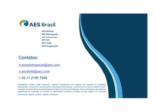 Contatos:
 ri.aeseletropaulo@aes.com
 ri.aestiete@aes.com
 + 55 11 2195 7048
Declarações contidas neste documento, relativas à perspectiva dos negócios, às projeções de resultados
operacionais e financeiros e ao potencial de crescimento das Empresas, constituem-se em meras previsões e foram
baseadas nas expectativas da administração em relação ao futuro das Empresas. Essas expectativas são altamente
dependentes de mudanças no mercado, do desempenho econômico do Brasil, do setor elétrico e do mercado
internacional, estando, portanto, sujeitas a mudanças.
 