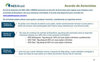 Acordo de Acionistas
Em 22 de dezembro de 2003, AES e BNDES assinaram um Acordo de Acionistas para regular suas relações como
acionistas da Brasiliana e de suas empresas controladas. O acordo está disponível para consulta em:
www.aeseletropaulo.com.br/ri

Os acionistas podem alienar suas quotas a qualquer momento, considerando os seguintes termos:

Direito de      As partes com intenção de alienar suas ações, devem primeiramente fornecer à outra parte o
preferência         direito de comprar essa participação pelo mesmo preço oferecido por uma terceira parte.



Direito ao           No caso de mudança de controle da Brasiliana, tag along são acionados para as seguintes
tag along             empresas (apenas se a AES não é mais acionista controlador):
                            – AES Eletropaulo: Tag along de 100% de suas ações ordinárias e preferenciais
                            – AES Tietê: Tag along de 80% em suas ações ordinárias
                            – AES Elpa: Tag along de 80% em suas ações ordinárias



Direito ao
drag along       Uma vez que a parte ofertante exerce a cláusula de drag along, a parte ofertada é obrigada a
                     dispor de todas as suas ações se o direito de primeira recusa não for exercido.


                                                                                                                48
 