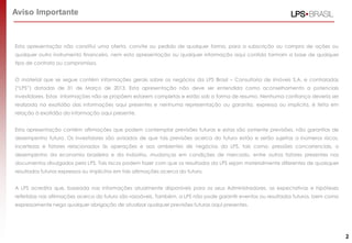 Esta apresentação não constitui uma oferta, convite ou pedido de qualquer forma, para a subscrição ou compra de ações ou
qualquer outro instrumento financeiro, nem esta apresentação ou qualquer informação aqui contida formam a base de qualquer
tipo de contrato ou compromisso.
O material que se segue contém informações gerais sobre os negócios da LPS Brasil – Consultoria de imóveis S.A. e controladas
(“LPS”) datadas de 31 de Março de 2013. Esta apresentação não deve ser entendida como aconselhamento a potenciais
investidores. Estas informações não se propõem estarem completas e estão sob a forma de resumo. Nenhuma confiança deveria ser
realizada na exatidão das informações aqui presentes e nenhuma representação ou garantia, expressa ou implícita, é feita em
relação à exatidão da informação aqui presente.
Esta apresentação contém afirmações que podem contemplar previsões futuras e estas são somente previsões, não garantias de
desempenho futuro. Os investidores são avisados de que tais previsões acerca do futuro estão e serão sujeitas a inúmeros riscos,
incertezas e fatores relacionados às operações e aos ambientes de negócios da LPS, tais como: pressões concorrenciais, o
desempenho da economia brasileira e da indústria, mudanças em condições de mercado, entre outros fatores presentes nos
documentos divulgados pela LPS. Tais riscos podem fazer com que os resultados da LPS sejam materialmente diferentes de quaisquer
resultados futuros expressos ou implícitos em tais afirmações acerca do futuro.
A LPS acredita que, baseada nas informações atualmente disponíveis para os seus Administradores, as expectativas e hipóteses
refletidas nas afirmações acerca do futuro são razoáveis. Também, a LPS não pode garantir eventos ou resultados futuros, bem como
expressamente nega qualquer obrigação de atualizar qualquer previsões futuras aqui presentes.
Aviso Importante
2
 