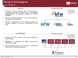 12/36Relações com Investidores | 1T17 |
Parceria Estratégicas
DEG e PROPARCO
 Fundada em 1962 na Alemanha, DEG é uma das maiores
instituições da Europa que contribuem para o crescimento e
desenvolvimento das empresas privadas no mercado
emergente
 Pertence ao KFW Bankengruppe, o maior banco público de
desenvolvimento da Alemanha
 Promove o desenvolvimento de empresas privadas nos
mercados emergentes por meio do financiamento de longo
prazo
Sobre DEG Estrutura do Grupo
Ativo Consolidado
EUR 5,8 bilhões
Dezembro, 2016
Sobre PROPARCO Estrutura do Grupo
 Fundada em 1977, em Paris, iniciou suas atividades no
Brasil em 2006
 PROPARCO é a subsidiária da Agence Francaise de
Dévelopement (AFD)
 Focada no setor privado a fim de apoiar o crescimento
sustentável dos mercados emergentes
Ativos Consolidados
EUR 5,4 bilhões
Dezembro, 2016
57%
Instituições
Financeiras
francesas
Organizações
Internacionais
da França
Empresas
francesas
Fundos de
Investimento
& Fundações
26% 13% 3% 1%
 