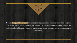 Nossos Grupos Mastermind realizam reuniões semanais ou quinzenais para o debate
criativo de novas idéias e superação de desafios. Essas reuniões são coordenadas por
profissional qualificado e todos os membros do grupo possuem um acompanhamento
individual.
 