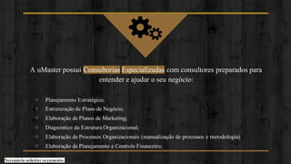 A uMaster possui Consultorias Especializadas com consultores preparados para
entender e ajudar o seu negócio:
⊙ Planejamento Estratégico;
⊙ Estruturação de Plano de Negócio;
⊙ Elaboração de Planos de Marketing;
⊙ Diagnóstico da Estrutura Organizacional;
⊙ Elaboração de Processos Organizacionais (manualização de processos e metodologia)
⊙ Elaboração de Planejamento e Controle Financeiro;
Necessário solicitar orçamento.
 