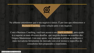 Na uMaster entendemos que o seu negócio é único. É por isso que oferecemos o
Business Coaching como solução para o seu negócio.
Com o Business Coaching, você tem acesso a um coach exclusivo, para ajudá-
lo a superar os mais diversos desafios que surgirão durante as reuniões dos
Grupos Mastermind. Com esse apoio, você aprende a utilizar as melhores e
mais inovadoras ferramentas do mercado com aval técnico e específico de
consultores bem preparados e experientes.
Necessário solicitar orçamento.
 