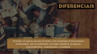 DIFERENCIAIS
Possuímos um rigoroso processo de seleção e uma metodologia de funcionamento
transformadora, além de profissionais com ampla experiência em negócios,
empreendedorismo, comportamentos e consultorias.
 