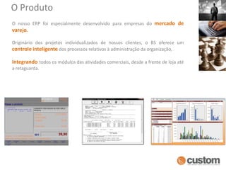 O ProdutoO nosso ERP foi especialmente desenvolvido para empresas do mercado de varejo.Originário dos projetos individualizados de nossos clientes, o BS oferece um controle inteligente dos processos relativos à administração da organização, Integrandotodos os módulos das atividades comerciais, desde a frente de loja até a retaguarda. 