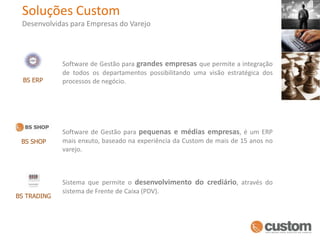 Soluções CustomDesenvolvidas para Empresas do VarejoSoftware de Gestão para grandes empresas que permite a integração de todos os departamentos possibilitando uma visão estratégica dos processos de negócio.BS ERPSoftware de Gestão para pequenas e médias empresas, é um ERP mais enxuto, baseado na experiência da Custom de mais de 15 anos no varejo.BS SHOPSistema que permite o desenvolvimento do crediário, através do sistema de Frente de Caixa (PDV).BS TRADING