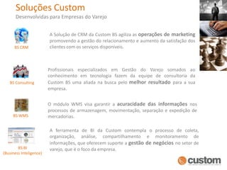Soluções CustomDesenvolvidas para Empresas do VarejoA Solução de CRM da Custom BS agiliza as operações de marketing promovendo a gestão do relacionamento e aumento da satisfação dos clientes com os serviços disponíveis. BS CRMProfissionais especializados em Gestão do Varejo somados ao conhecimento em tecnologia fazem da equipe de consultoria da Custom BS uma aliada na busca pelo melhor resultado para a sua empresa.BS ConsultingO módulo WMS visa garantir a acuracidade das informações nos processos de armazenagem, movimentação, separação e expedição de mercadorias.BS WMSA ferramenta de BI da Custom contempla o processo de coleta, organização, análise, compartilhamento e monitoramento de informações, que oferecem suporte a gestão de negóciosno setor de varejo, que é o foco da empresa.BS BI (Business Inteligence)