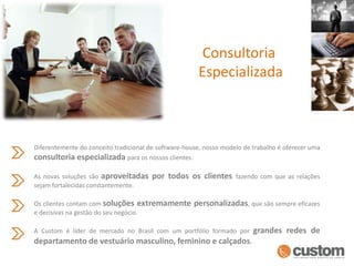 Consultoria EspecializadaDiferentemente do conceito tradicional de software-house, nosso modelo de trabalho é oferecer uma consultoria especializada para os nossos clientes.As novas soluções são aproveitadas por todos os clientesfazendo com que as relações sejam fortalecidas constantemente.Os clientes contam com soluções extremamente personalizadas, que são sempre eficazes e decisivas na gestão do seu negócio. A Custom é líder de mercado no Brasil com um portfólio formado por grandes redes de departamento de vestuário masculino, feminino e calçados.