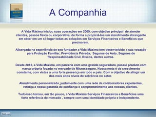 A Companhia
    A Vida Máxima iniciou suas operações em 2009, com objetivo principal de atender
clientes, pessoa física ou corporativa, de forma a propiciá-los um atendimento abrangente
  em obter em um só lugar todas as soluções em Serviços Financeiros e Benefícios que
                                        precisarem.

Alicerçada na experiência de seu fundador a Vida Máxima tem desenvolvido a sua vocação
        para Proteção Familiar, Previdência Privada, Seguros de Auto, Seguros de
                      Responsabilidade Civil, Riscos, dentre outros.

Desde 2012, a Vida Máxima, em parceria com uma grande seguradora, possui produto com
    marca própria focado no mercado de Microsseguro. Nossa meta é de crescimento
 constante, com vistas a uma forte presença em todo o país. Com o objetivo de atingir um
                       dos mais altos níveis de solvência no setor.

  Atendimento personalizado, juntamente com uma rede de colaboradores experientes,
     reforça a nossa garantia de confiança e comprometimento aos nossos clientes.

 Tudo isso tornou, em tão pouco, a Vida Máxima Serviços Financeiros e Benefícios uma
   forte referência de mercado , sempre com uma identidade própria e independente.
 