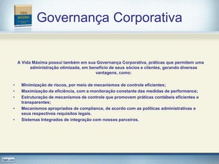 Governança Corporativa


    A Vida Máxima possui também em sua Governança Corporativa, práticas que permitem uma
          administração otimizada, em benefício de seus sócios e clientes, gerando diversas
                                         vantagens, como:

•    Minimização de riscos, por meio de mecanismos de controle eficientes;
•    Maximização da eficiência, com a monitoração constante das medidas de performance;
•    Estruturação de mecanismos de controle que promovem práticas contábeis eficientes e
     transparentes;
•    Mecanismos apropriados de compliance, de acordo com as políticas administrativas e
     seus respectivos requisitos legais.
•    Sistemas Integrados de integração com nossos parceiros.
 