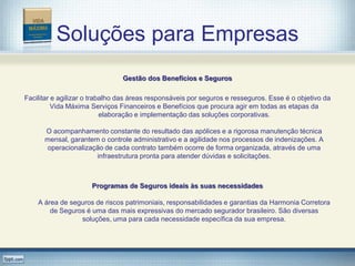Soluções para Empresas
                                Gestão dos Benefícios e Seguros

Facilitar e agilizar o trabalho das áreas responsáveis por seguros e resseguros. Esse é o objetivo da
          Vida Máxima Serviços Financeiros e Benefícios que procura agir em todas as etapas da
                           elaboração e implementação das soluções corporativas.

      O acompanhamento constante do resultado das apólices e a rigorosa manutenção técnica
      mensal, garantem o controle administrativo e a agilidade nos processos de indenizações. A
      operacionalização de cada contrato também ocorre de forma organizada, através de uma
                      infraestrutura pronta para atender dúvidas e solicitações.



                      Programas de Seguros ideais às suas necessidades

    A área de seguros de riscos patrimoniais, responsabilidades e garantias da Harmonia Corretora
        de Seguros é uma das mais expressivas do mercado segurador brasileiro. São diversas
                 soluções, uma para cada necessidade específica da sua empresa.
 